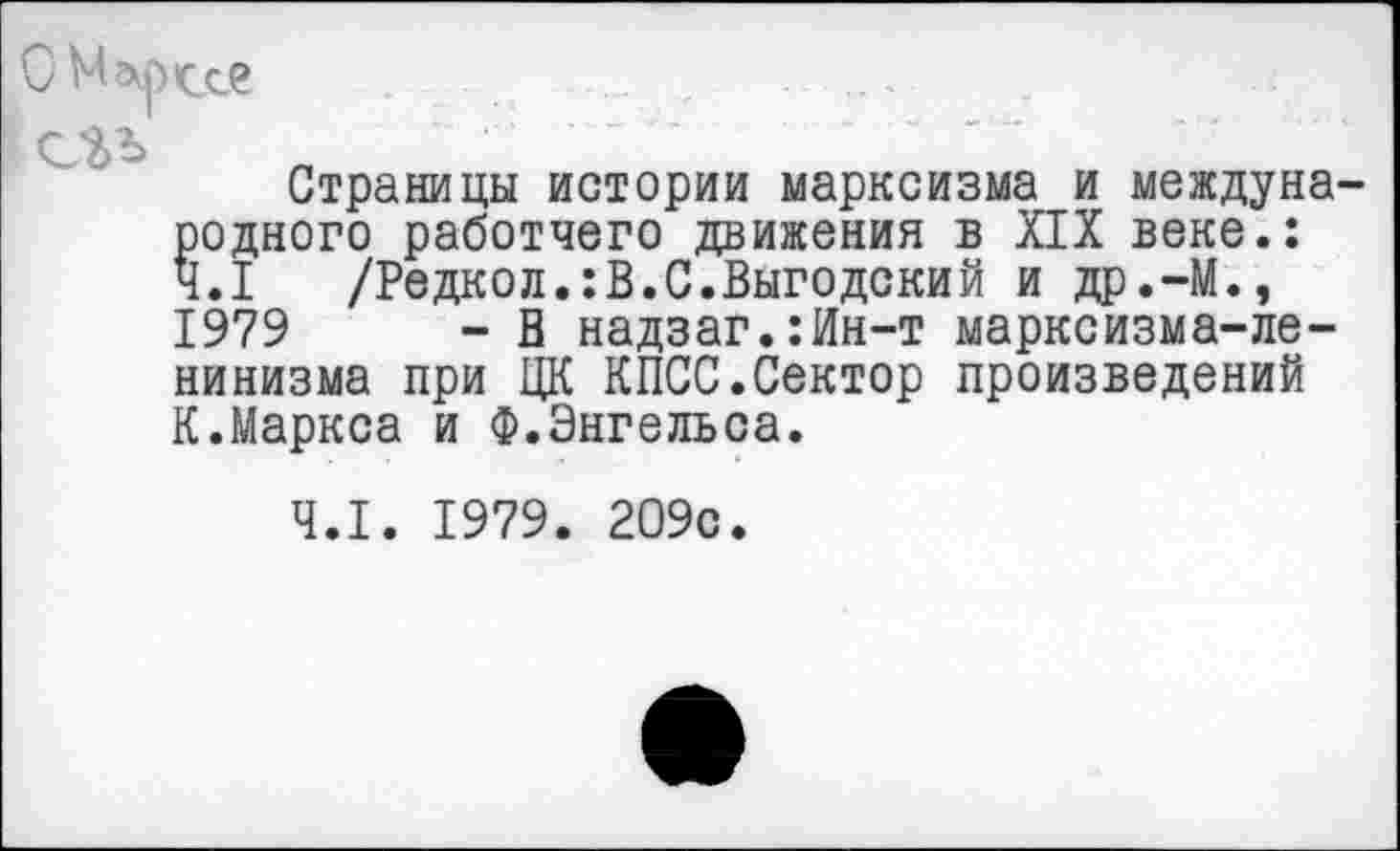 ﻿ОМ^рссе
Страницы истории марксизма и международного работчего движения в XIX веке.: 4.1 /Редкол.:В.С.Выгодский и др.-М., 1979	- В надзаг.:Ин-т марксизма-ле-
нинизма при ЦК КПСС.Сектор произведений К.Маркса и Ф.Энгельса.
4.1. 1979. 209с.